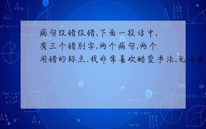 病句改错改错,下面一段话中,有三个错别字,两个病句,两个用错的标点.我非常喜欢酷爱书法,无论是刚劲有力的大字还是清秀玲珑的小楷,我对它们都有特殊的感情.炼笔挥毫已成为我生命中必