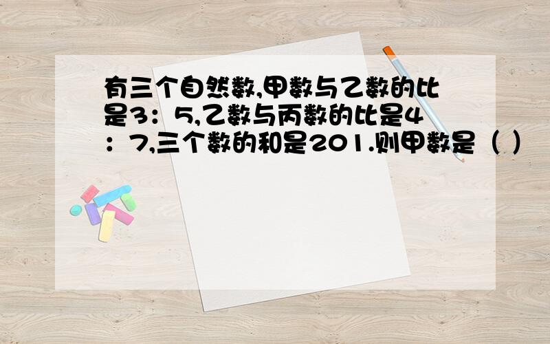 有三个自然数,甲数与乙数的比是3：5,乙数与丙数的比是4：7,三个数的和是201.则甲数是（ ）