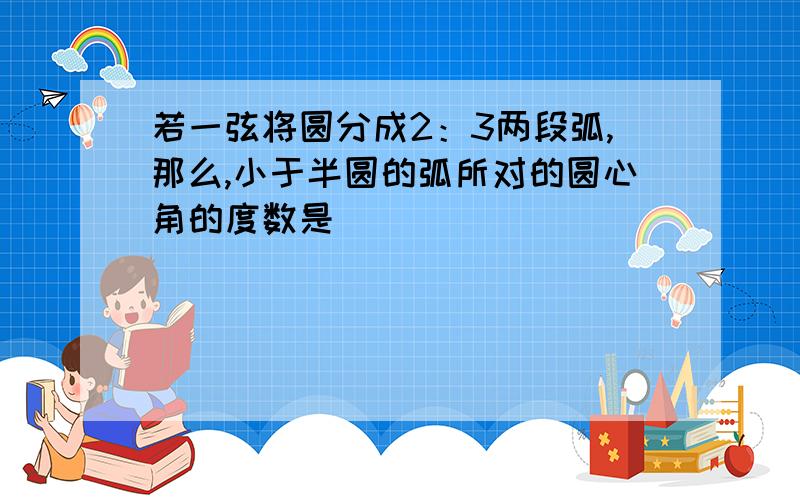 若一弦将圆分成2：3两段弧,那么,小于半圆的弧所对的圆心角的度数是