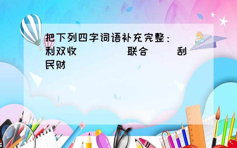 把下列四字词语补充完整：（）利双收 （）（）联合 （）刮民财