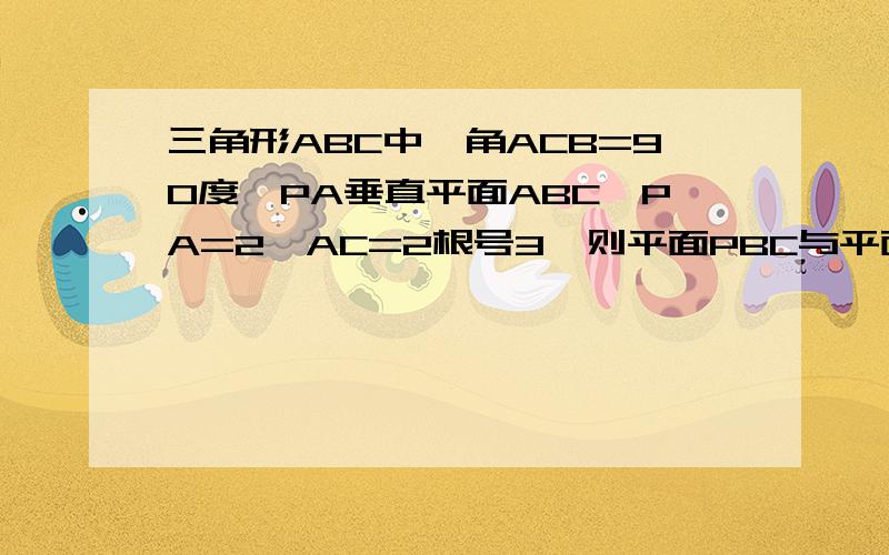 三角形ABC中,角ACB=90度,PA垂直平面ABC,PA=2,AC=2根号3,则平面PBC与平面PAC,平面ABC所成的二角的大小分别是多少