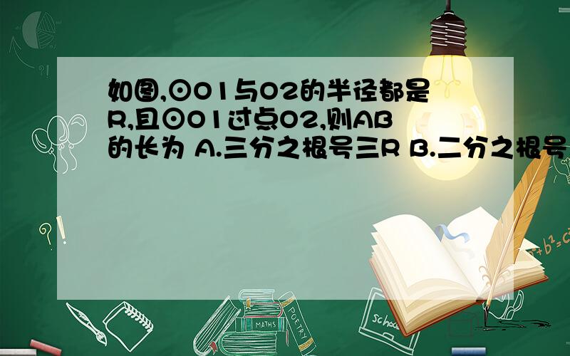 如图,⊙O1与O2的半径都是R,且⊙O1过点O2,则AB的长为 A.三分之根号三R B.二分之根号三R C.根号三RD.二根号三R