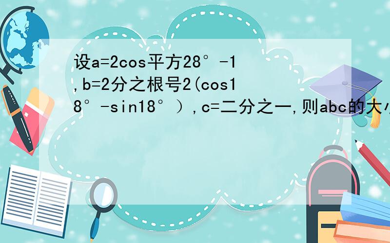 设a=2cos平方28°-1,b=2分之根号2(cos18°-sin18°）,c=二分之一,则abc的大小如何,