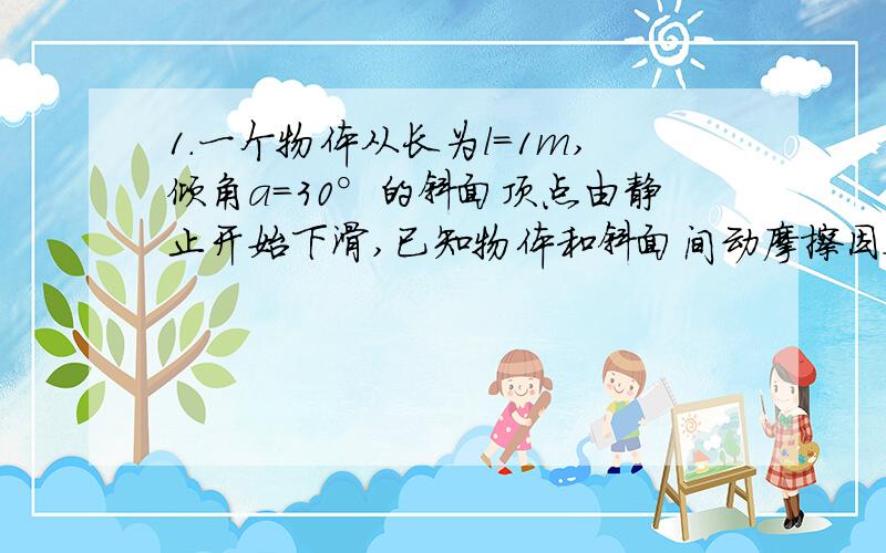 1.一个物体从长为l=1m,倾角a=30°的斜面顶点由静止开始下滑,已知物体和斜面间动摩擦因数μ=0.35,取g=10m/s^2,求物体滑到斜面底端时所需时间及速率.2.静止在水平地面上的物体的质量为2kg,在水平