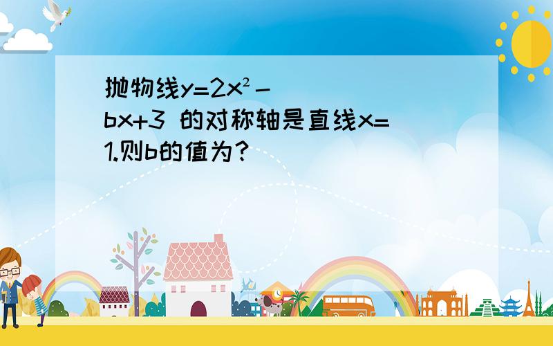 抛物线y=2x²-bx+3 的对称轴是直线x=1.则b的值为?