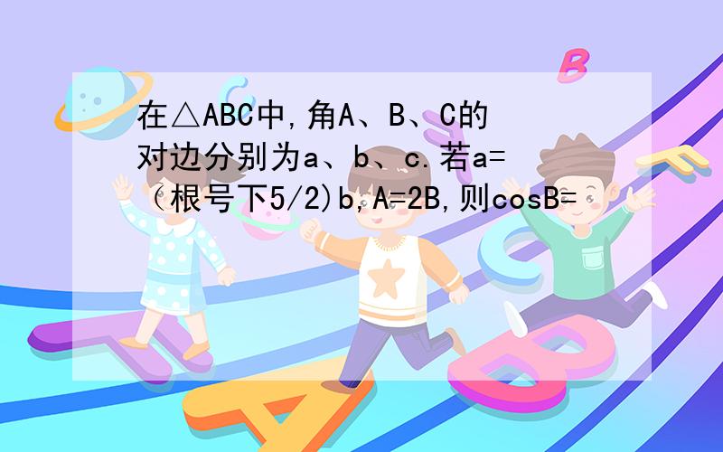 在△ABC中,角A、B、C的对边分别为a、b、c.若a=（根号下5/2)b,A=2B,则cosB=