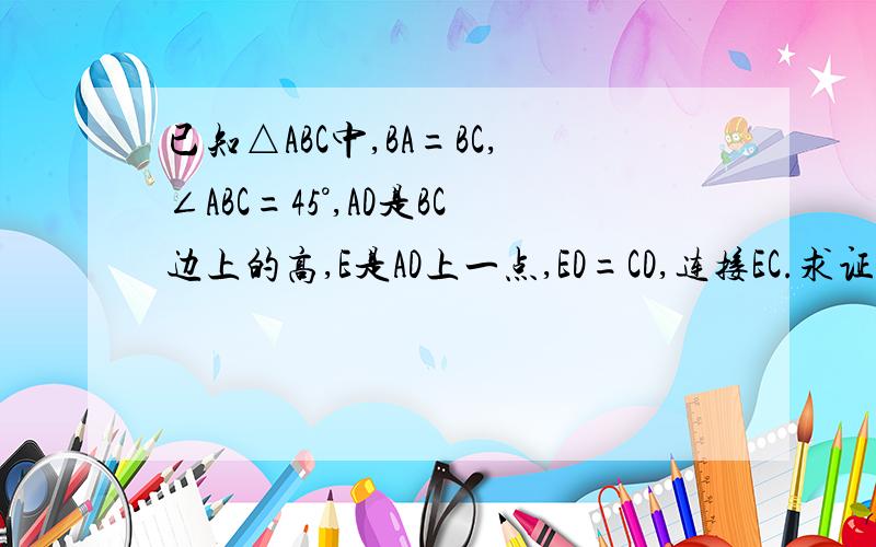 已知△ABC中,BA=BC,∠ABC=45°,AD是BC边上的高,E是AD上一点,ED=CD,连接EC.求证：EA=EC各位大哥大姐,赶快帮俺想想咋做地,俺有急用,必有重谢.