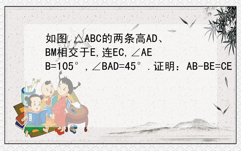 如图,△ABC的两条高AD、BM相交于E,连EC,∠AEB=105°,∠BAD=45°.证明：AB-BE=CE