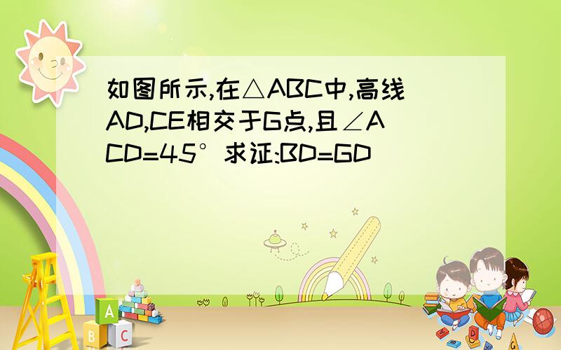 如图所示,在△ABC中,高线AD,CE相交于G点,且∠ACD=45°求证:BD=GD
