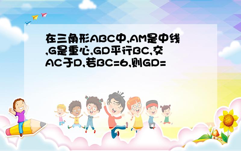 在三角形ABC中,AM是中线,G是重心,GD平行BC,交AC于D,若BC=6,则GD=