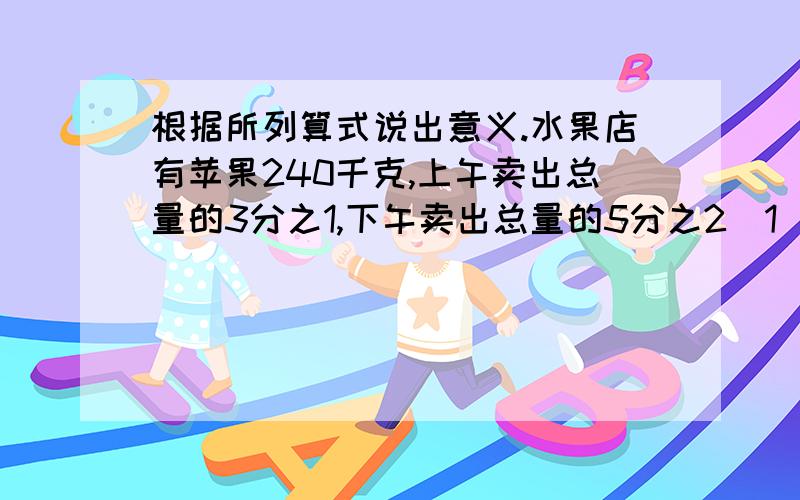 根据所列算式说出意义.水果店有苹果240千克,上午卖出总量的3分之1,下午卖出总量的5分之2（1）240X(1-5分之2-3分之1）表示：______________________________