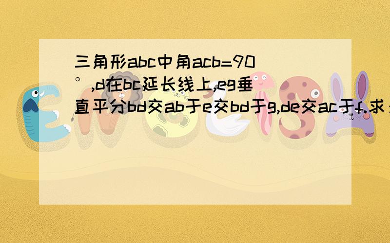 三角形abc中角acb=90°,d在bc延长线上,eg垂直平分bd交ab于e交bd于g,de交ac于f.求：e在af的垂直平分线上