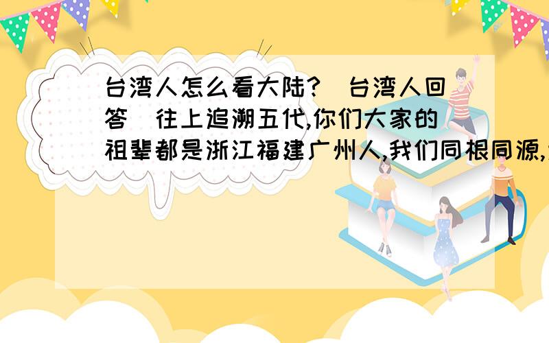 台湾人怎么看大陆?（台湾人回答）往上追溯五代,你们大家的祖辈都是浙江福建广州人,我们同根同源,为什么非要听信某些另有企图的诱导去同祖国分开呢?这会让我们的祖先失望啊!大陆是有