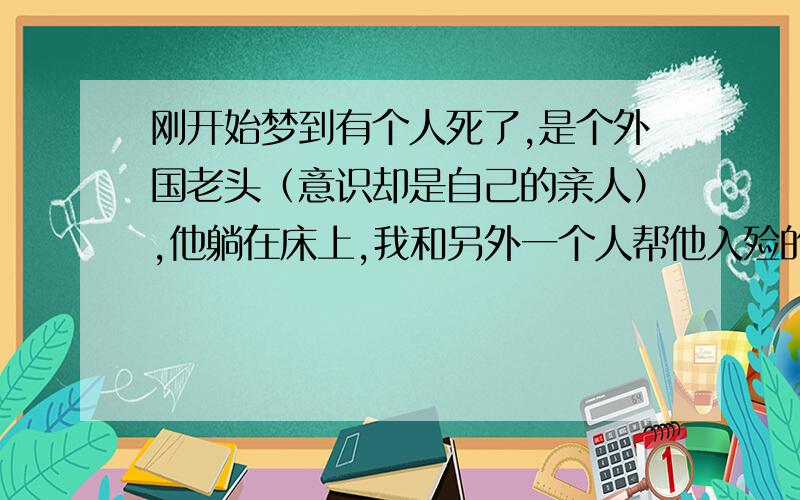 刚开始梦到有个人死了,是个外国老头（意识却是自己的亲人）,他躺在床上,我和另外一个人帮他入殓的意思,我在他眼睛上盖了好多白色袜子,好像是想遮住他的眼,突然他醒了,翻身压到我,吓