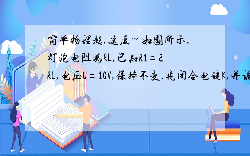 简单物理题,速度~如图所示,灯泡电阻为RL,已知R1=2RL,电压U=10V,保持不变.先闭合电键K,并调节滑片P使它位于R2的A处,这时R2的功率为2W；后断开电键K,并调节滑片P使它位于R2的B处,这时R2的功率为0.2