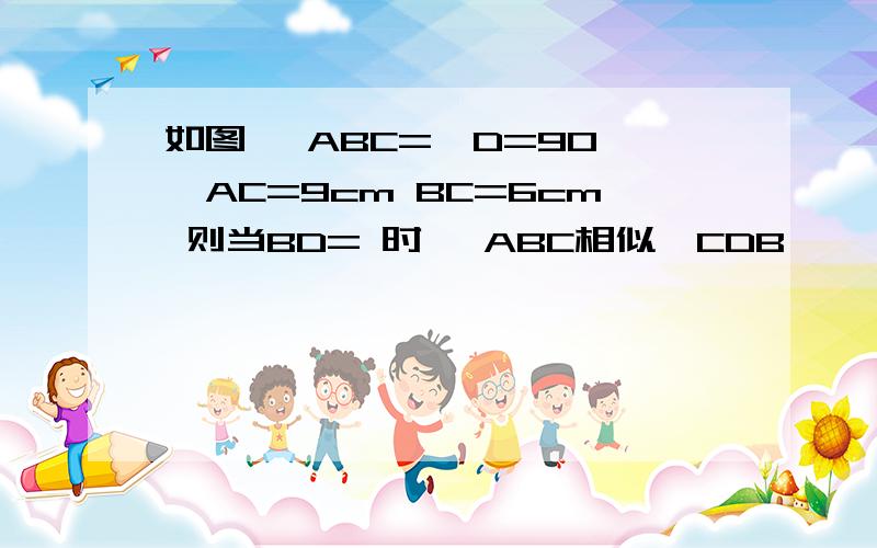 如图 ∠ABC=∠D=90°,AC=9cm BC=6cm 则当BD= 时 △ABC相似△CDB