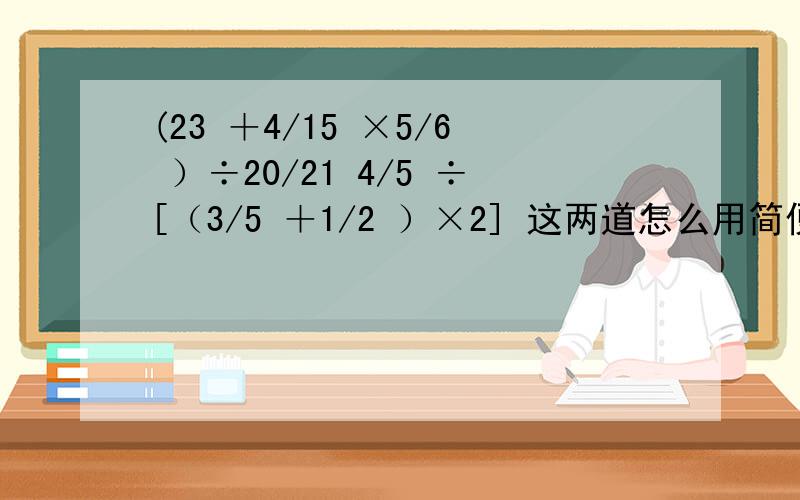 (23 ＋4/15 ×5/6 ）÷20/21 4/5 ÷[（3/5 ＋1/2 ）×2] 这两道怎么用简便方法计算和这题 1－5/8 ÷25/28 －3 /10