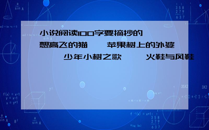 小说阅读100字要摘抄的,《想高飞的猫》《苹果树上的外婆》 《少年小树之歌》 《火鞋与风鞋》 《小坡的生日》 《太阳溪农场的丽贝卡》 这6篇小说各要100字的内容,不是简介.里面随便的一