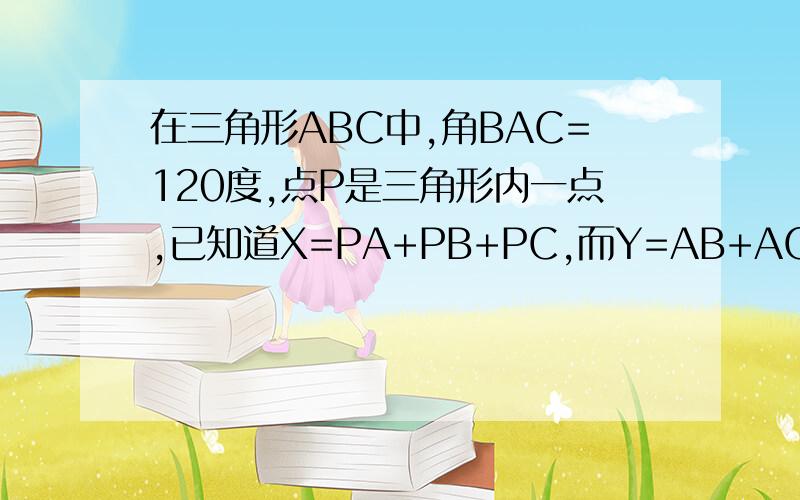 在三角形ABC中,角BAC=120度,点P是三角形内一点,已知道X=PA+PB+PC,而Y=AB+AC,则X与Y的大小关系是什么