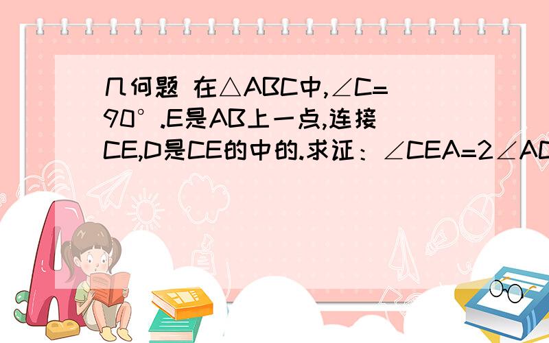 几何题 在△ABC中,∠C=90°.E是AB上一点,连接CE,D是CE的中的.求证：∠CEA=2∠ACE.