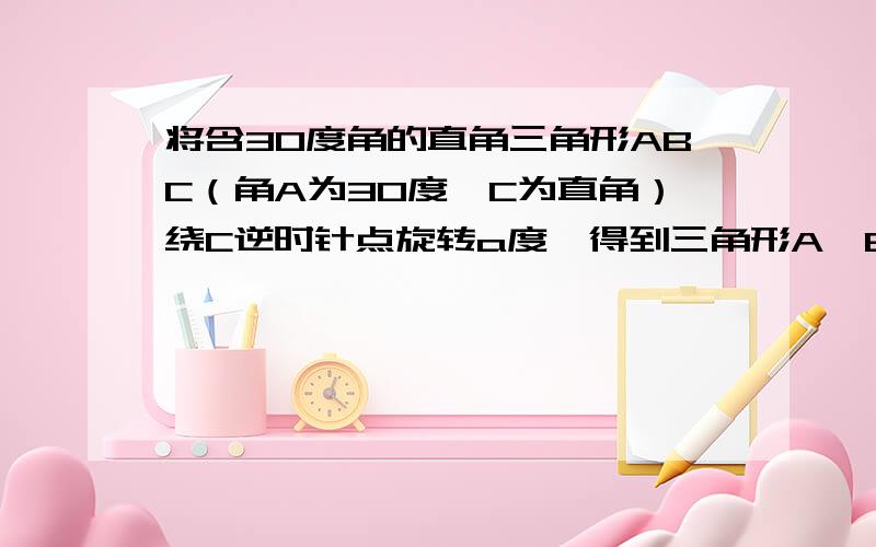 将含30度角的直角三角形ABC（角A为30度,C为直角）绕C逆时针点旋转a度,得到三角形A'B'C',A'C.AB交于点P,连接AA',当a为多少度时,三角形AA'P为等腰三角形