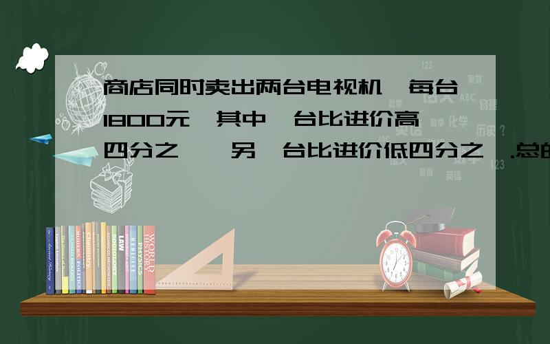 商店同时卖出两台电视机,每台1800元,其中一台比进价高四分之一,另一台比进价低四分之一.总的看来商店是赚钱还是赔钱?要算式...快...感激....