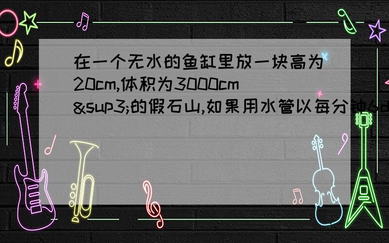 在一个无水的鱼缸里放一块高为20cm,体积为3000cm³的假石山,如果用水管以每分钟6dm³的进水量往鱼缸里注水,至少需要多久才能把假石山完全淹没?（已知鱼缸的底面积为1.2m²） 我算得