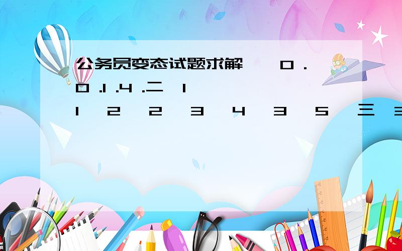 公务员变态试题求解一、0 .0 .1 .4 .二、1 ,1 ,2 ,2 ,3 ,4 ,3 ,5 ,三、3 ,8 ,11 ,9 ,10 ,四、7 ,5 ,3 ,10 ,1 ,,五、3 ,,3 ,6 ,18 ,