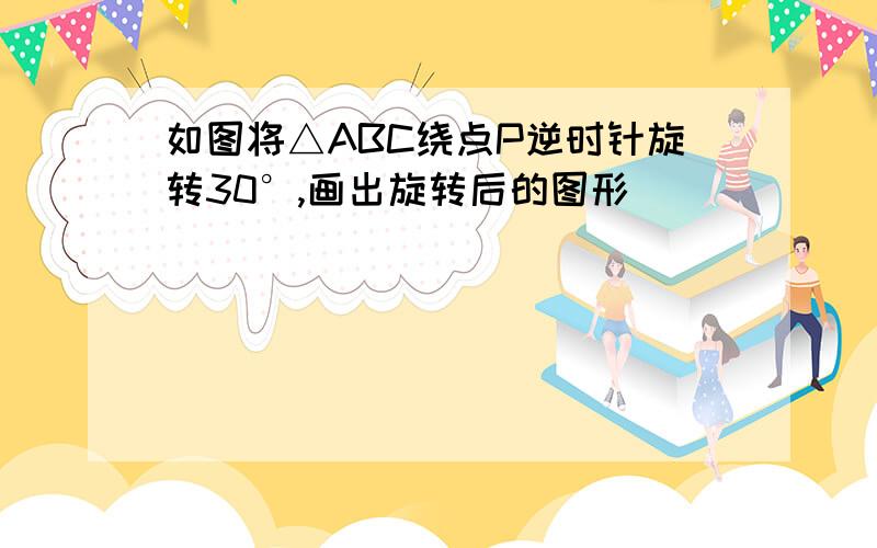 如图将△ABC绕点P逆时针旋转30°,画出旋转后的图形