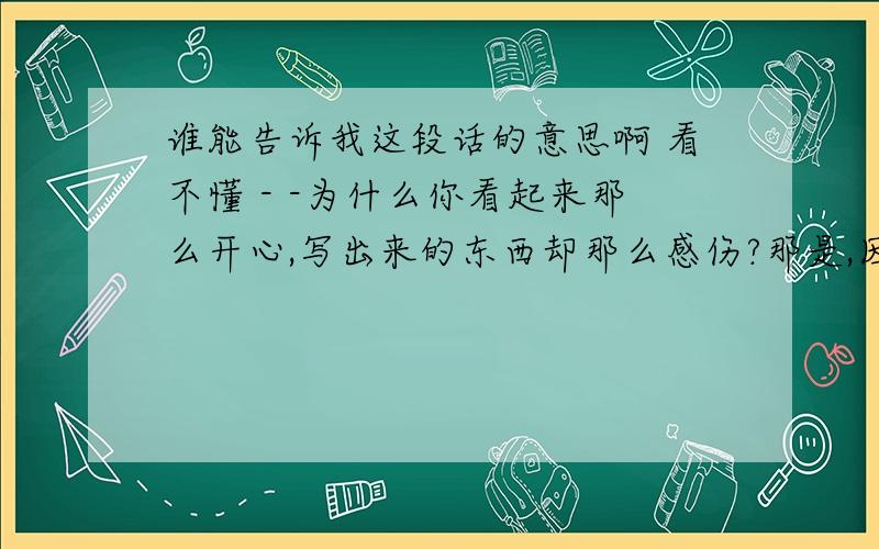 谁能告诉我这段话的意思啊 看不懂 - -为什么你看起来那么开心,写出来的东西却那么感伤?那是,因为不同的生活阶段会有很多层次,如一本书会有很多很多页.当我们处于高水平时我们能记起低