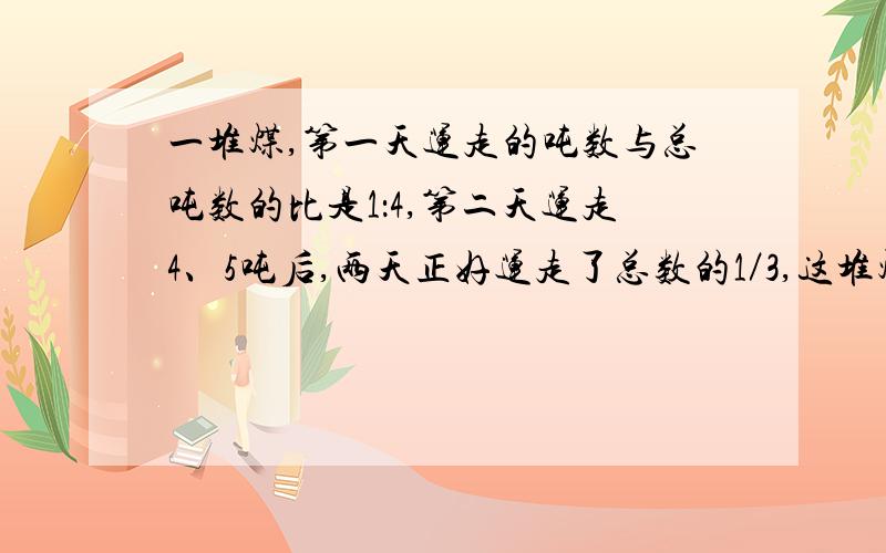 一堆煤,第一天运走的吨数与总吨数的比是1：4,第二天运走4、5吨后,两天正好运走了总数的1／3,这堆煤有多少吨?