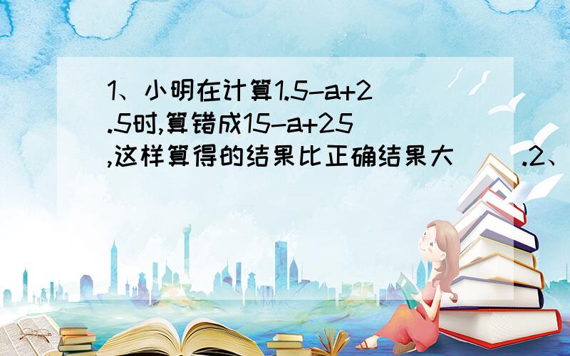 1、小明在计算1.5-a+2.5时,算错成15-a+25,这样算得的结果比正确结果大（ ）.2、莉莉在计算3.68加一个一位小数时,由于错误的把数的末尾对齐,结果得到了4,25,正确的得数应是（ ）.还要像老师教