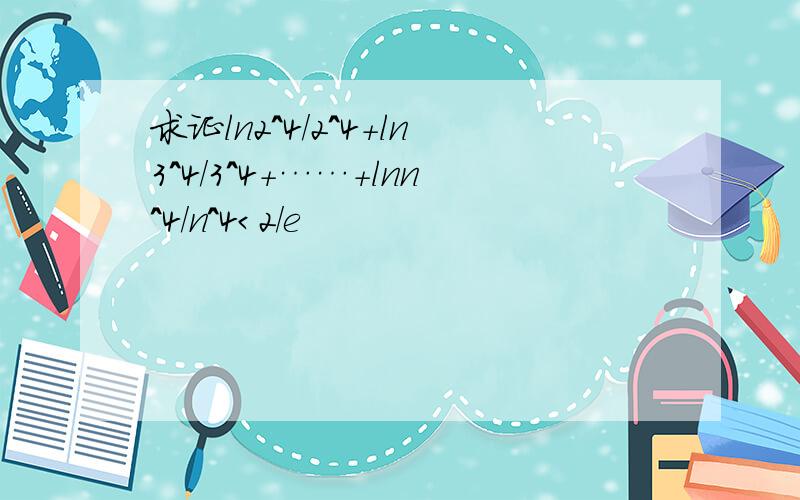 求证ln2^4/2^4+ln3^4/3^4+……+lnn^4/n^4＜2/e