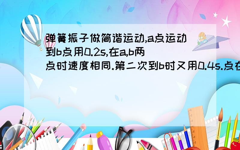 弹簧振子做简谐运动,a点运动到b点用0.2s,在a,b两点时速度相同.第二次到b时又用0.4s.点在这0.6s路程是10cm.求T周期和振幅A