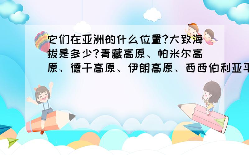 它们在亚洲的什么位置?大致海拔是多少?青藏高原、帕米尔高原、德干高原、伊朗高原、西西伯利亚平原、华北平原、印度河平原在亚洲的什么位置？大致海拔是多少？（不是平均）青藏高