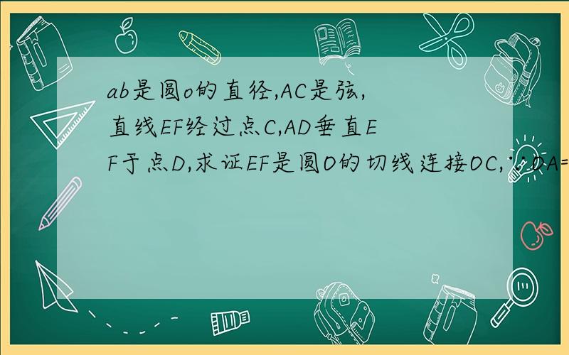 ab是圆o的直径,AC是弦,直线EF经过点C,AD垂直EF于点D,求证EF是圆O的切线连接OC,∵OA=OC,∴∠BAC=∠OCA,∵∠DAC=∠BAC,（这是怎么来的）∴∠OCA=∠DAC,∴OC∥AD,∵AD⊥EF,∴OC⊥EF,∵OC为半径,∴EF是⊙O的切