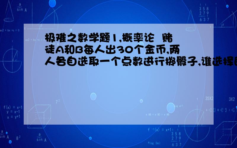 极难之数学题1,概率论  赌徒A和B每人出30个金币,两人各自选取一个点数进行掷骰子,谁选择的点数首先被掷出三次,谁就赢了.一会儿,A选择的“5”出现了两次,B选择的“3”只出现了一次.这时,A