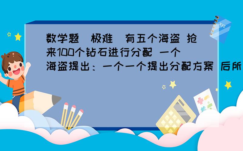 数学题（极难)有五个海盗 抢来100个钻石进行分配 一个海盗提出：一个一个提出分配方案 后所有人举手表决 如超过半数即按这种方案分配 反之 则把他枪决 如这样 怎样使第一个海盗分的最