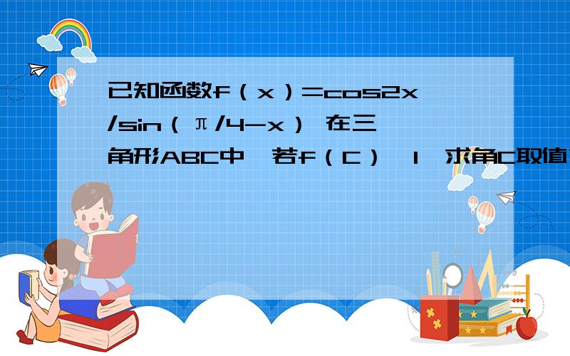 已知函数f（x）=cos2x/sin（π/4-x） 在三角形ABC中,若f（C）>1,求角C取值范围?