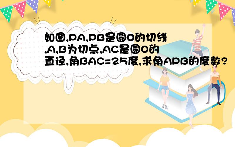 如图,PA,PB是圆O的切线,A,B为切点,AC是圆O的直径,角BAC=25度,求角APB的度数?