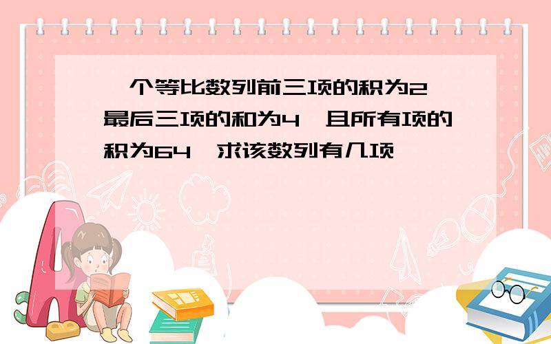 一个等比数列前三项的积为2,最后三项的和为4,且所有项的积为64,求该数列有几项