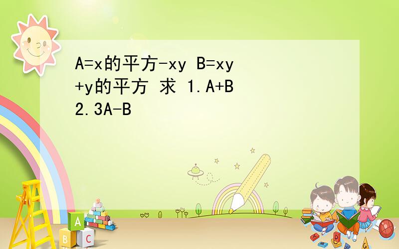 A=x的平方-xy B=xy+y的平方 求 1.A+B 2.3A-B