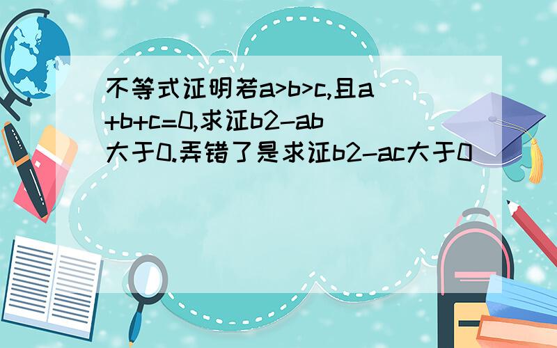 不等式证明若a>b>c,且a+b+c=0,求证b2-ab大于0.弄错了是求证b2-ac大于0