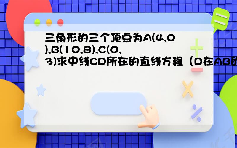 三角形的三个顶点为A(4,0),B(10,8),C(0,3)求中线CD所在的直线方程（D在AB的中点上）AC边上的高所在的直线的方程（图弄不上来,不过应该没太大问题）