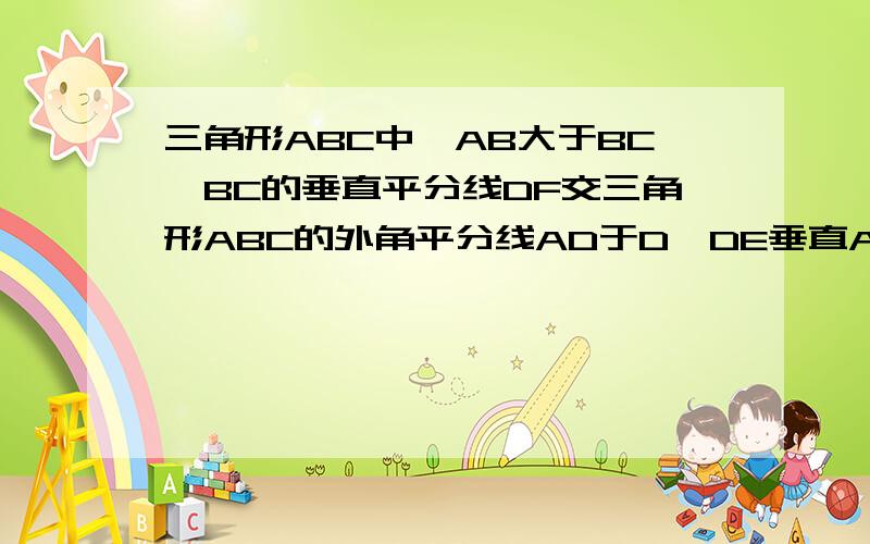 三角形ABC中,AB大于BC,BC的垂直平分线DF交三角形ABC的外角平分线AD于D,DE垂直AB于E,求证：BE-AC=AE