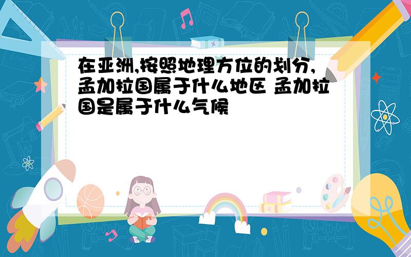 在亚洲,按照地理方位的划分,孟加拉国属于什么地区 孟加拉国是属于什么气候