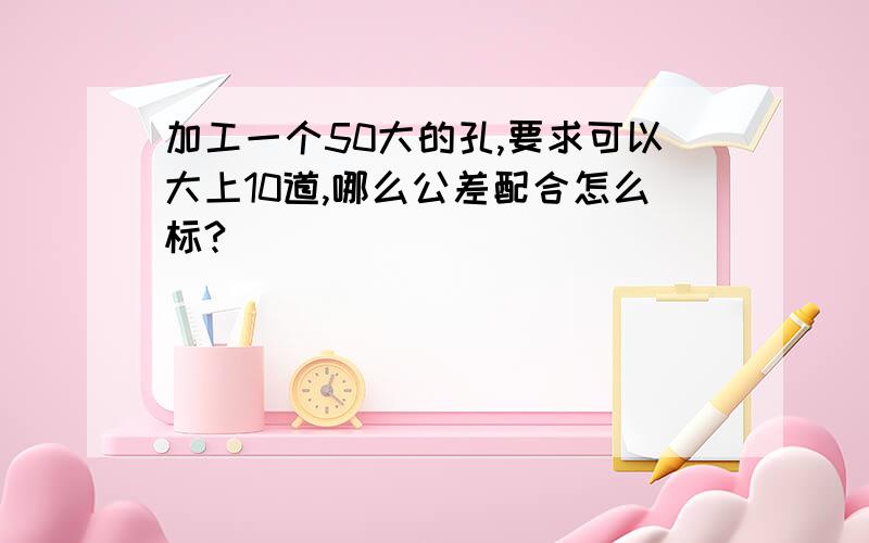 加工一个50大的孔,要求可以大上10道,哪么公差配合怎么标?