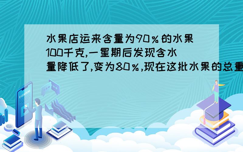 水果店运来含量为90％的水果100千克,一星期后发现含水量降低了,变为80％,现在这批水果的总重量是多少?