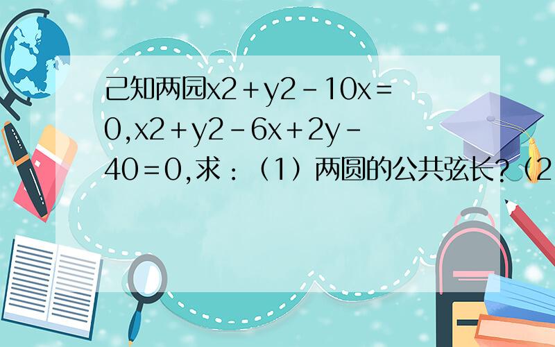 己知两园x2＋y2－10x＝0,x2＋y2－6x＋2y－40＝0,求：（1）两圆的公共弦长?（2）公共弦的垂直平分线...己知两园x2＋y2－10x＝0,x2＋y2－6x＋2y－40＝0,求：（1）两圆的公共弦长?（2）公共弦的垂直平