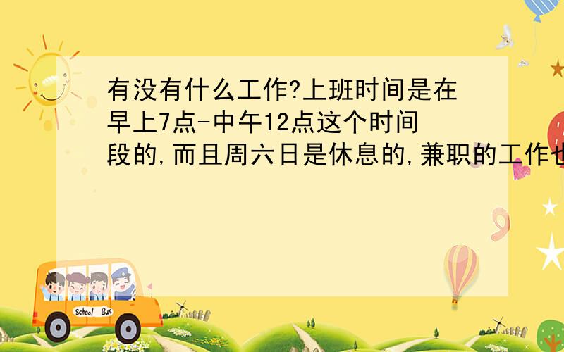 有没有什么工作?上班时间是在早上7点-中午12点这个时间段的,而且周六日是休息的,兼职的工作也行本人在福州,目前做了一份全职的工作上班时间是下午到晚上的,早上到中午的时间一直是闲